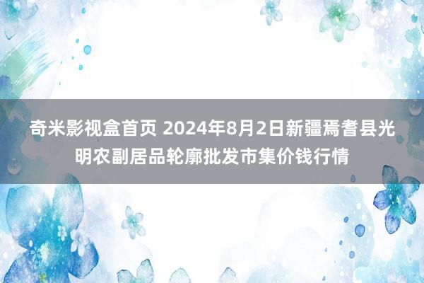 奇米影视盒首页 2024年8月2日新疆焉耆县光明农副居品轮廓批发市集价钱行情