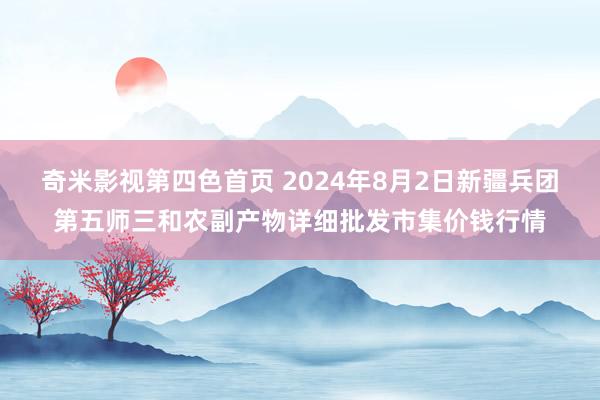 奇米影视第四色首页 2024年8月2日新疆兵团第五师三和农副产物详细批发市集价钱行情