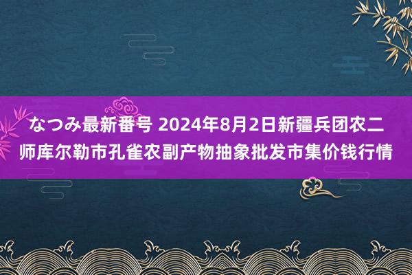 なつみ最新番号 2024年8月2日新疆兵团农二师库尔勒市孔雀农副产物抽象批发市集价钱行情