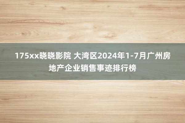 175xx晓晓影院 大湾区2024年1-7月广州房地产企业销售事迹排行榜