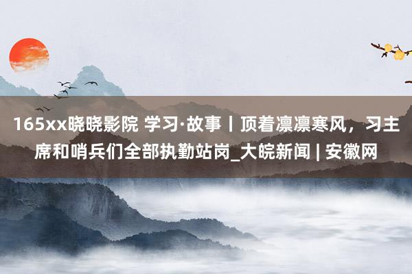 165xx晓晓影院 学习·故事丨顶着凛凛寒风，习主席和哨兵们全部执勤站岗_大皖新闻 | 安徽网