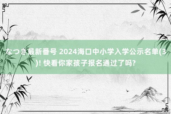 なつき最新番号 2024海口中小学入学公示名单(3)! 快看你家孩子报名通过了吗?