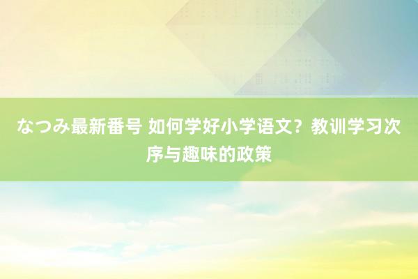 なつみ最新番号 如何学好小学语文？教训学习次序与趣味的政策