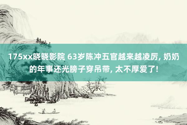 175xx晓晓影院 63岁陈冲五官越来越凌厉， 奶奶的年事还光膀子穿吊带， 太不厚爱了!