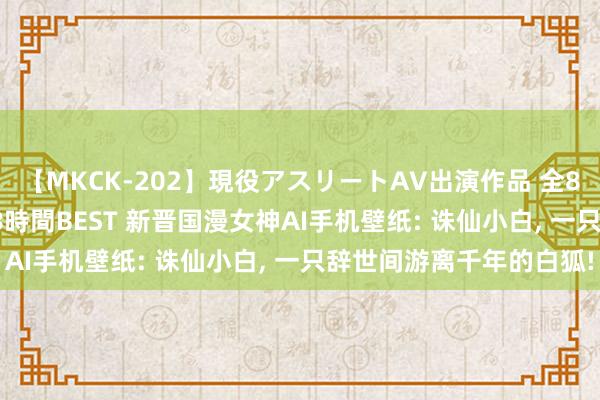 【MKCK-202】現役アスリートAV出演作品 全8TITLE全コーナー入り8時間BEST 新晋国漫女神AI手机壁纸: 诛仙小白， 一只辞世间游离千年的白狐!