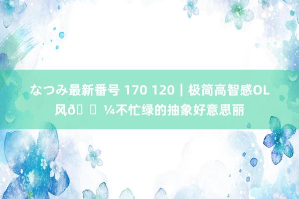 なつみ最新番号 170 120｜极简高智感OL风?不忙绿的抽象好意思丽