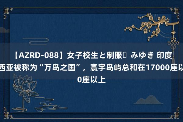 【AZRD-088】女子校生と制服・みゆき 印度尼西亚被称为“万岛之国”，寰宇岛屿总和在17000座以上