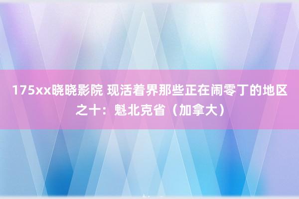 175xx晓晓影院 现活着界那些正在闹零丁的地区之十：魁北克省（加拿大）