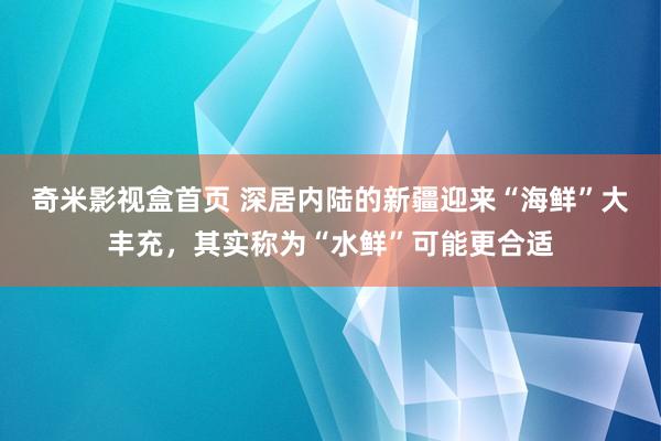 奇米影视盒首页 深居内陆的新疆迎来“海鲜”大丰充，其实称为“水鲜”可能更合适