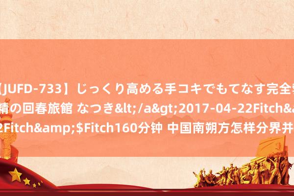 【JUFD-733】じっくり高める手コキでもてなす完全勃起ともの凄い射精の回春旅館 なつき</a>2017-04-22Fitch&$Fitch160分钟 中国南朔方怎样分界并有哪些互异