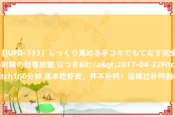 【JUFD-733】じっくり高める手コキでもてなす完全勃起ともの凄い射精の回春旅館 なつき</a>2017-04-22Fitch&$Fitch160分钟 底本吃虾皮，并不补钙！信得过补钙的4种食品，许多东谈主却不爱吃