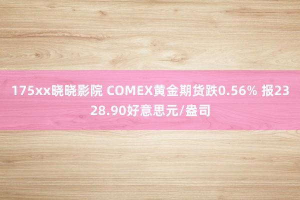 175xx晓晓影院 COMEX黄金期货跌0.56% 报2328.90好意思元/盎司