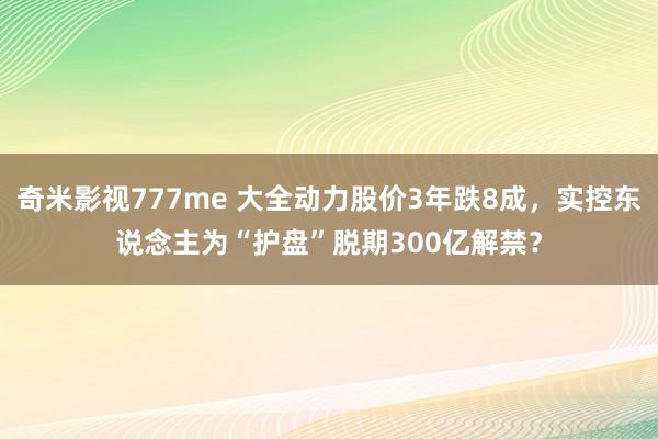 奇米影视777me 大全动力股价3年跌8成，实控东说念主为“护盘”脱期300亿解禁？