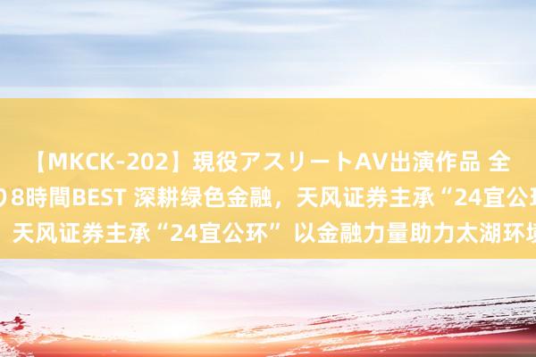 【MKCK-202】現役アスリートAV出演作品 全8TITLE全コーナー入り8時間BEST 深耕绿色金融，天风证券主承“24宜公环” 以金融力量助力太湖环境贬责