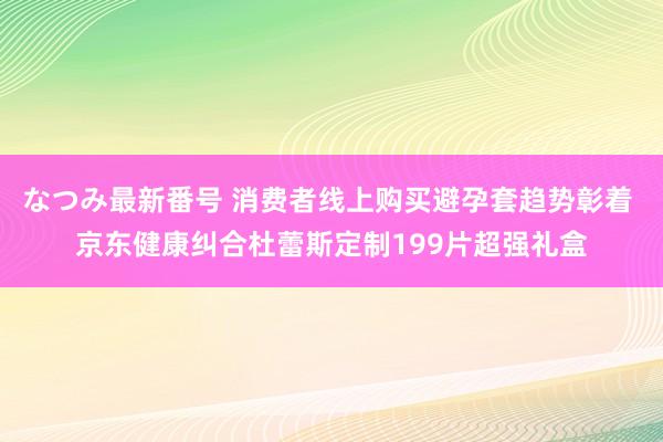 なつみ最新番号 消费者线上购买避孕套趋势彰着 京东健康纠合杜蕾斯定制199片超强礼盒