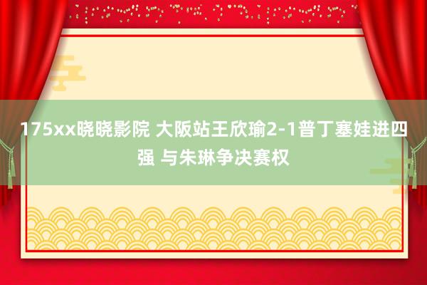 175xx晓晓影院 大阪站王欣瑜2-1普丁塞娃进四强 与朱琳争决赛权