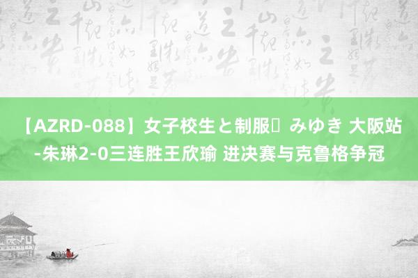 【AZRD-088】女子校生と制服・みゆき 大阪站-朱琳2-0三连胜王欣瑜 进决赛与克鲁格争冠