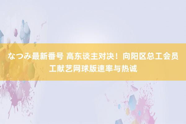 なつみ最新番号 高东谈主对决！向阳区总工会员工献艺网球版速率与热诚