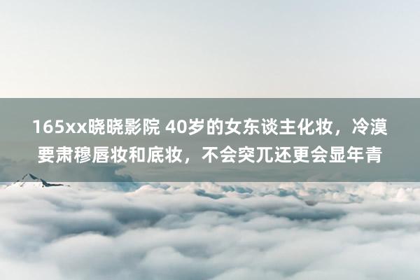 165xx晓晓影院 40岁的女东谈主化妆，冷漠要肃穆唇妆和底妆，不会突兀还更会显年青