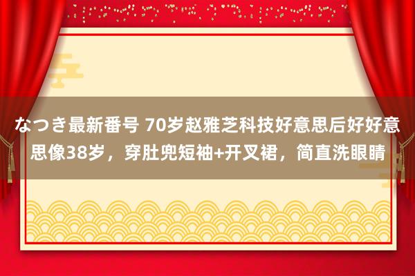 なつき最新番号 70岁赵雅芝科技好意思后好好意思像38岁，穿肚兜短袖+开叉裙，简直洗眼睛