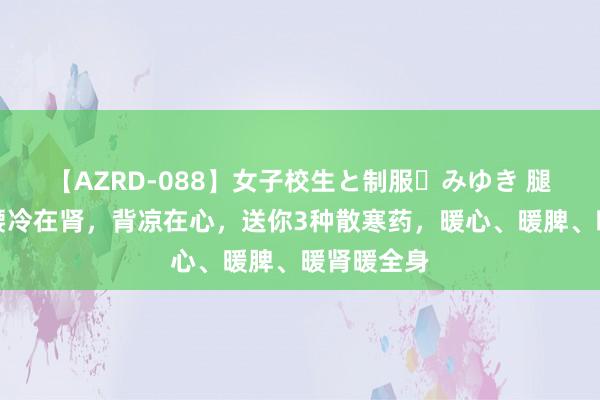 【AZRD-088】女子校生と制服・みゆき 腿冷在脾，腰冷在肾，背凉在心，送你3种散寒药，暖心、暖脾、暖肾暖全身