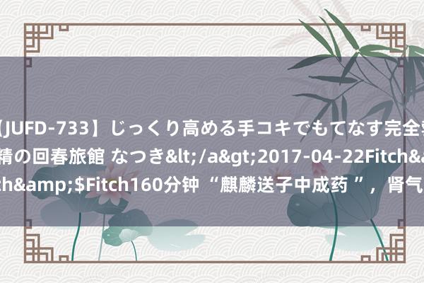 【JUFD-733】じっくり高める手コキでもてなす完全勃起ともの凄い射精の回春旅館 なつき</a>2017-04-22Fitch&$Fitch160分钟 “麒麟送子中成药 ”，肾气充盈，男女通用