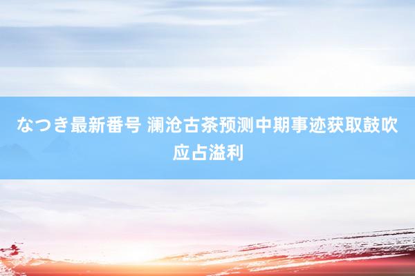 なつき最新番号 澜沧古茶预测中期事迹获取鼓吹应占溢利