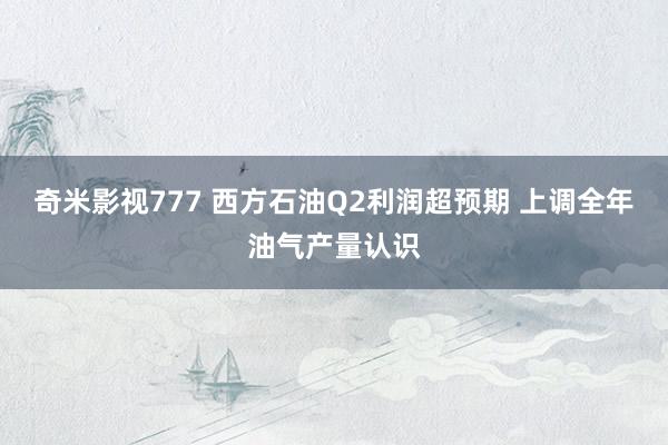 奇米影视777 西方石油Q2利润超预期 上调全年油气产量认识