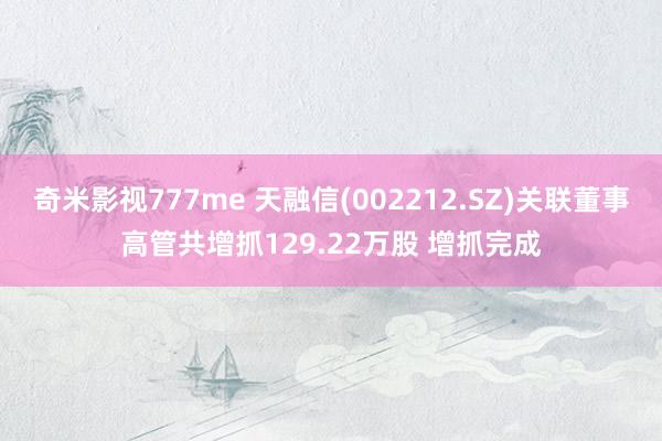 奇米影视777me 天融信(002212.SZ)关联董事高管共增抓129.22万股 增抓完成