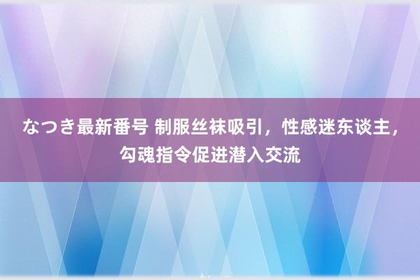 なつき最新番号 制服丝袜吸引，性感迷东谈主，勾魂指令促进潜入交流