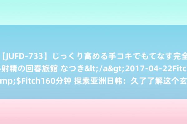 【JUFD-733】じっくり高める手コキでもてなす完全勃起ともの凄い射精の回春旅館 なつき</a>2017-04-22Fitch&$Fitch160分钟 探索亚洲日韩：久了了解这个玄机而迷东说念主的地区