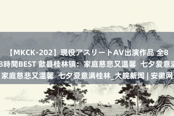 【MKCK-202】現役アスリートAV出演作品 全8TITLE全コーナー入り8時間BEST 歙县桂林镇：家庭慈悲又温馨  七夕爱意满桂林_大皖新闻 | 安徽网