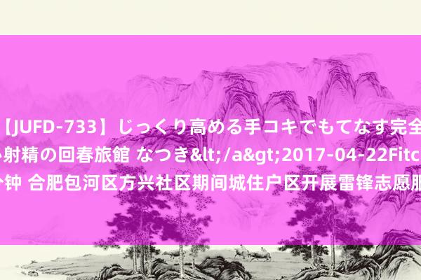 【JUFD-733】じっくり高める手コキでもてなす完全勃起ともの凄い射精の回春旅館 なつき</a>2017-04-22Fitch&$Fitch160分钟 合肥包河区方兴社区期间城住户区开展雷锋志愿服务街区暑期践诺行动_大皖新闻 | 安徽网