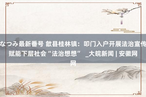 なつみ最新番号 歙县桂林镇：叩门入户开展法治宣传赋能下层社会“法治想想”  _大皖新闻 | 安徽网