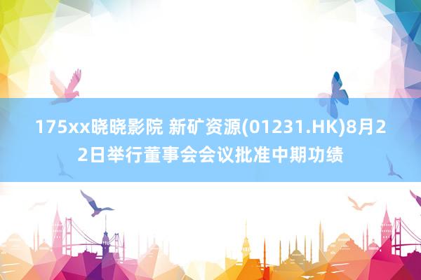 175xx晓晓影院 新矿资源(01231.HK)8月22日举行董事会会议批准中期功绩