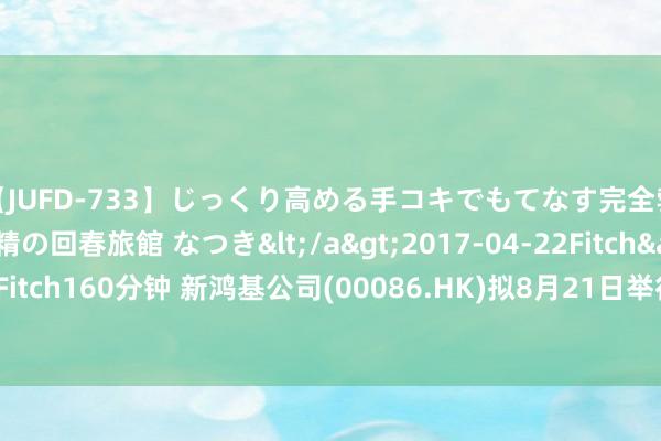 【JUFD-733】じっくり高める手コキでもてなす完全勃起ともの凄い射精の回春旅館 なつき</a>2017-04-22Fitch&$Fitch160分钟 新鸿基公司(00086.HK)拟8月21日举行董事会会议批准中期事迹