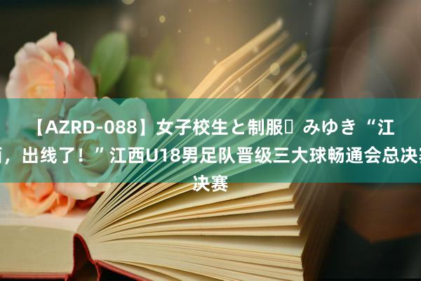 【AZRD-088】女子校生と制服・みゆき “江西，出线了！”江西U18男足队晋级三大球畅通会总决赛