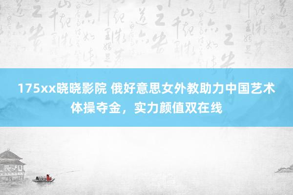 175xx晓晓影院 俄好意思女外教助力中国艺术体操夺金，实力颜值双在线