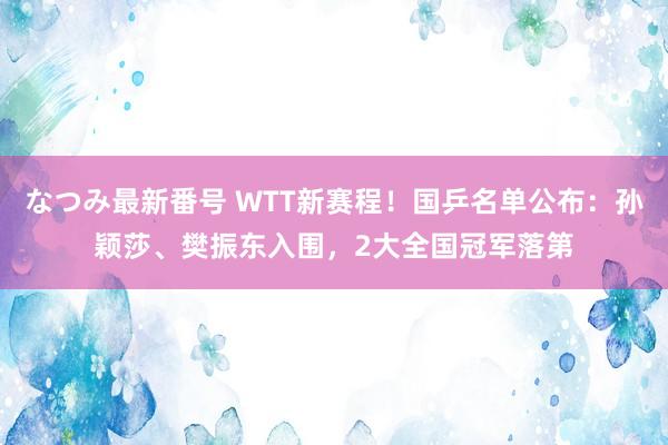 なつみ最新番号 WTT新赛程！国乒名单公布：孙颖莎、樊振东入围，2大全国冠军落第