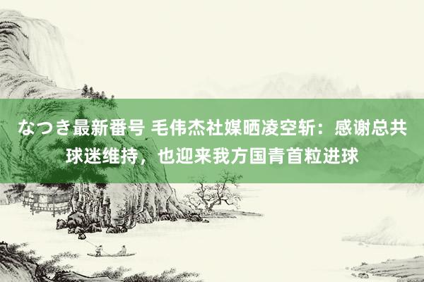 なつき最新番号 毛伟杰社媒晒凌空斩：感谢总共球迷维持，也迎来我方国青首粒进球