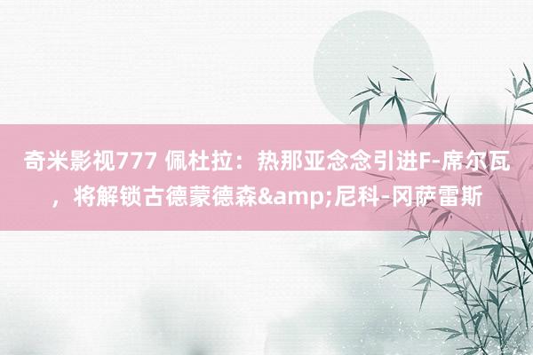 奇米影视777 佩杜拉：热那亚念念引进F-席尔瓦，将解锁古德蒙德森&尼科-冈萨雷斯