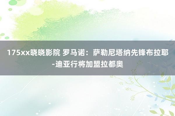 175xx晓晓影院 罗马诺：萨勒尼塔纳先锋布拉耶-迪亚行将加盟拉都奥