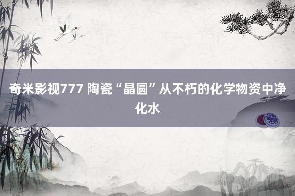 奇米影视777 陶瓷“晶圆”从不朽的化学物资中净化水