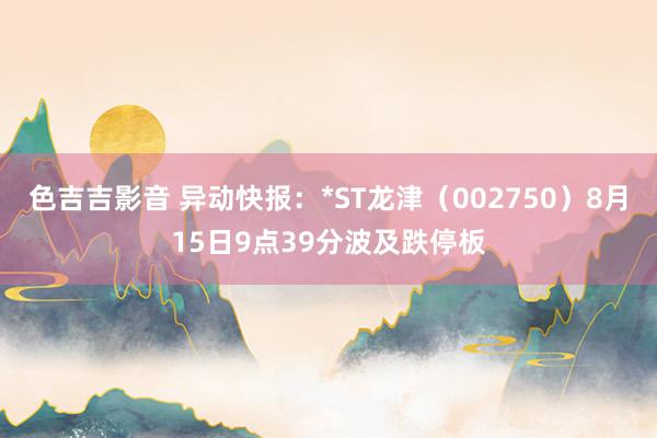 色吉吉影音 异动快报：*ST龙津（002750）8月15日9点39分波及跌停板