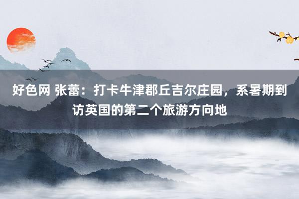 好色网 张蕾：打卡牛津郡丘吉尔庄园，系暑期到访英国的第二个旅游方向地