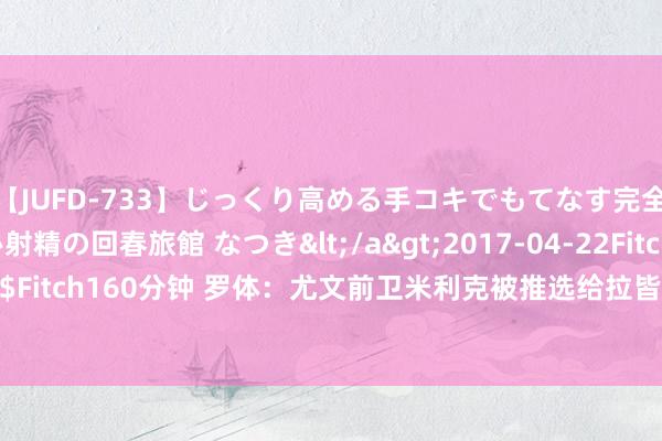 【JUFD-733】じっくり高める手コキでもてなす完全勃起ともの凄い射精の回春旅館 なつき</a>2017-04-22Fitch&$Fitch160分钟 罗体：尤文前卫米利克被推选给拉皆奥，但拉皆奥不念念引进他