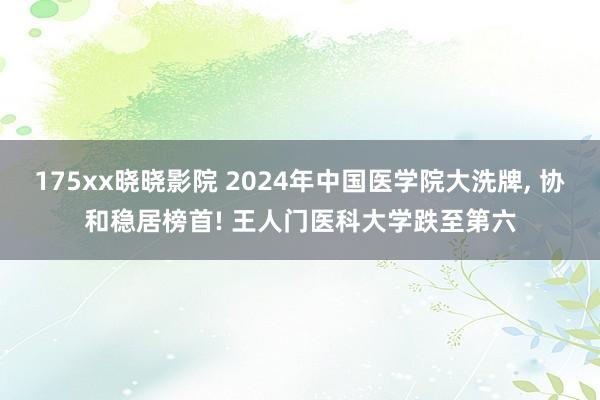 175xx晓晓影院 2024年中国医学院大洗牌， 协和稳居榜首! 王人门医科大学跌至第六