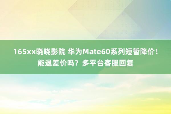 165xx晓晓影院 华为Mate60系列短暂降价！能退差价吗？多平台客服回复