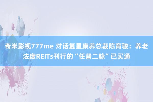 奇米影视777me 对话复星康养总裁陈育骏：养老法度REITs刊行的“任督二脉”已买通