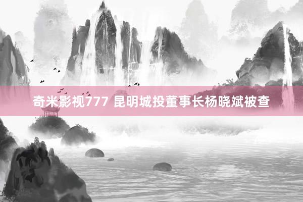 奇米影视777 昆明城投董事长杨晓斌被查